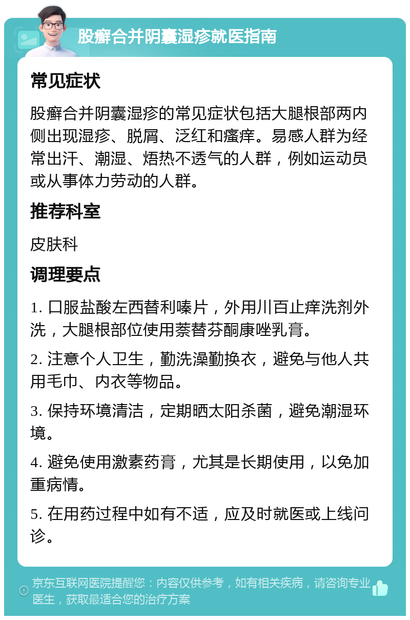 股癣合并阴囊湿疹就医指南 常见症状 股癣合并阴囊湿疹的常见症状包括大腿根部两内侧出现湿疹、脱屑、泛红和瘙痒。易感人群为经常出汗、潮湿、焐热不透气的人群，例如运动员或从事体力劳动的人群。 推荐科室 皮肤科 调理要点 1. 口服盐酸左西替利嗪片，外用川百止痒洗剂外洗，大腿根部位使用萘替芬酮康唑乳膏。 2. 注意个人卫生，勤洗澡勤换衣，避免与他人共用毛巾、内衣等物品。 3. 保持环境清洁，定期晒太阳杀菌，避免潮湿环境。 4. 避免使用激素药膏，尤其是长期使用，以免加重病情。 5. 在用药过程中如有不适，应及时就医或上线问诊。