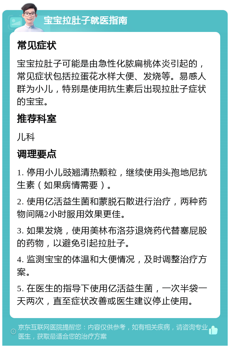 宝宝拉肚子就医指南 常见症状 宝宝拉肚子可能是由急性化脓扁桃体炎引起的，常见症状包括拉蛋花水样大便、发烧等。易感人群为小儿，特别是使用抗生素后出现拉肚子症状的宝宝。 推荐科室 儿科 调理要点 1. 停用小儿豉翘清热颗粒，继续使用头孢地尼抗生素（如果病情需要）。 2. 使用亿活益生菌和蒙脱石散进行治疗，两种药物间隔2小时服用效果更佳。 3. 如果发烧，使用美林布洛芬退烧药代替塞屁股的药物，以避免引起拉肚子。 4. 监测宝宝的体温和大便情况，及时调整治疗方案。 5. 在医生的指导下使用亿活益生菌，一次半袋一天两次，直至症状改善或医生建议停止使用。