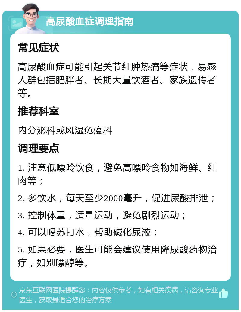 高尿酸血症调理指南 常见症状 高尿酸血症可能引起关节红肿热痛等症状，易感人群包括肥胖者、长期大量饮酒者、家族遗传者等。 推荐科室 内分泌科或风湿免疫科 调理要点 1. 注意低嘌呤饮食，避免高嘌呤食物如海鲜、红肉等； 2. 多饮水，每天至少2000毫升，促进尿酸排泄； 3. 控制体重，适量运动，避免剧烈运动； 4. 可以喝苏打水，帮助碱化尿液； 5. 如果必要，医生可能会建议使用降尿酸药物治疗，如别嘌醇等。