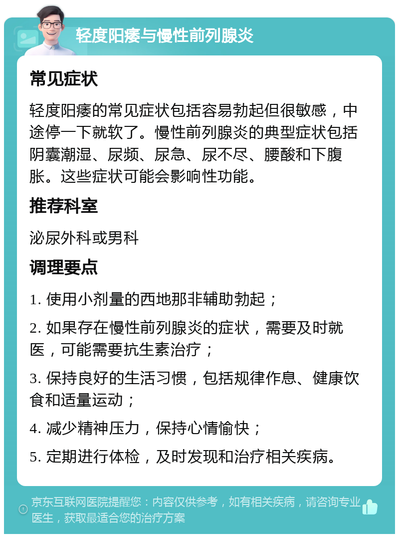 轻度阳痿与慢性前列腺炎 常见症状 轻度阳痿的常见症状包括容易勃起但很敏感，中途停一下就软了。慢性前列腺炎的典型症状包括阴囊潮湿、尿频、尿急、尿不尽、腰酸和下腹胀。这些症状可能会影响性功能。 推荐科室 泌尿外科或男科 调理要点 1. 使用小剂量的西地那非辅助勃起； 2. 如果存在慢性前列腺炎的症状，需要及时就医，可能需要抗生素治疗； 3. 保持良好的生活习惯，包括规律作息、健康饮食和适量运动； 4. 减少精神压力，保持心情愉快； 5. 定期进行体检，及时发现和治疗相关疾病。