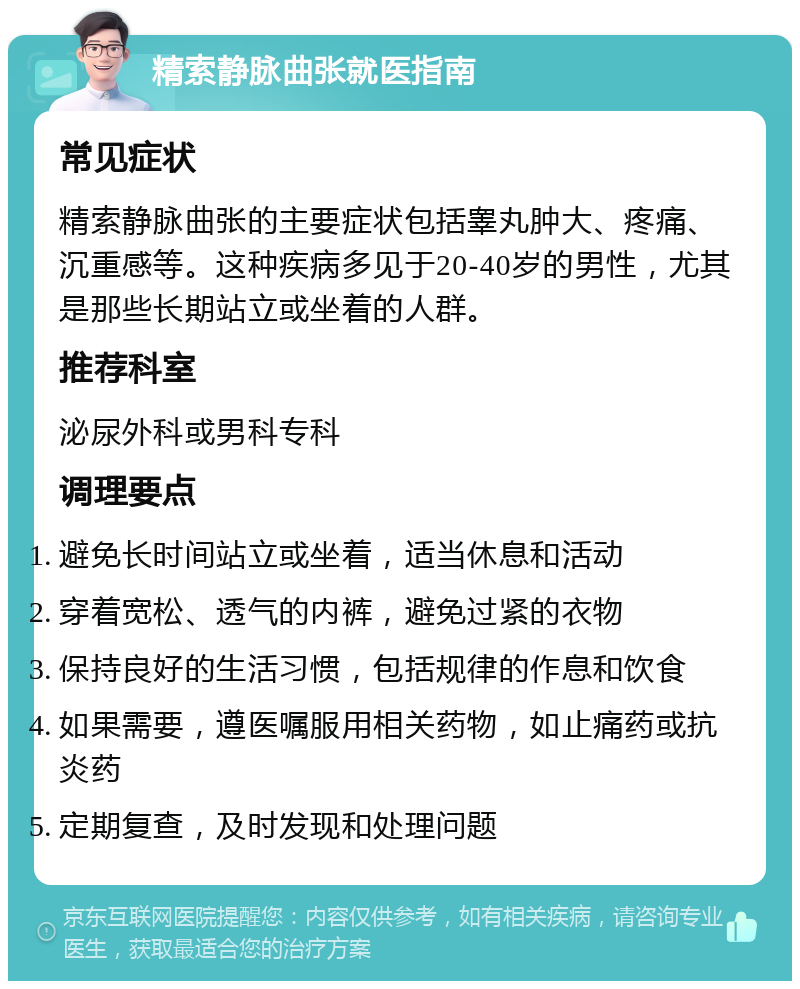 精索静脉曲张就医指南 常见症状 精索静脉曲张的主要症状包括睾丸肿大、疼痛、沉重感等。这种疾病多见于20-40岁的男性，尤其是那些长期站立或坐着的人群。 推荐科室 泌尿外科或男科专科 调理要点 避免长时间站立或坐着，适当休息和活动 穿着宽松、透气的内裤，避免过紧的衣物 保持良好的生活习惯，包括规律的作息和饮食 如果需要，遵医嘱服用相关药物，如止痛药或抗炎药 定期复查，及时发现和处理问题