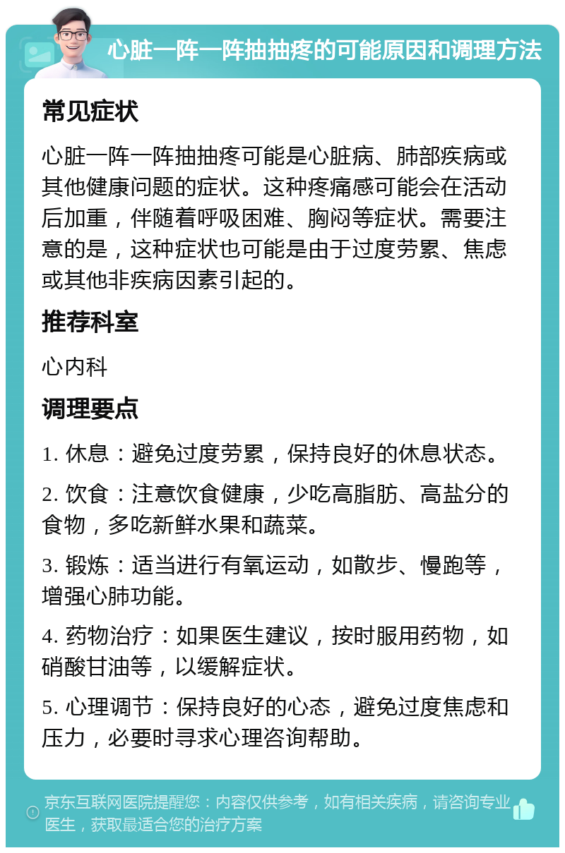 心脏一阵一阵抽抽疼的可能原因和调理方法 常见症状 心脏一阵一阵抽抽疼可能是心脏病、肺部疾病或其他健康问题的症状。这种疼痛感可能会在活动后加重，伴随着呼吸困难、胸闷等症状。需要注意的是，这种症状也可能是由于过度劳累、焦虑或其他非疾病因素引起的。 推荐科室 心内科 调理要点 1. 休息：避免过度劳累，保持良好的休息状态。 2. 饮食：注意饮食健康，少吃高脂肪、高盐分的食物，多吃新鲜水果和蔬菜。 3. 锻炼：适当进行有氧运动，如散步、慢跑等，增强心肺功能。 4. 药物治疗：如果医生建议，按时服用药物，如硝酸甘油等，以缓解症状。 5. 心理调节：保持良好的心态，避免过度焦虑和压力，必要时寻求心理咨询帮助。