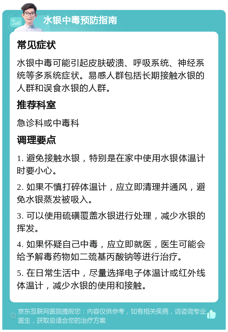 水银中毒预防指南 常见症状 水银中毒可能引起皮肤破溃、呼吸系统、神经系统等多系统症状。易感人群包括长期接触水银的人群和误食水银的人群。 推荐科室 急诊科或中毒科 调理要点 1. 避免接触水银，特别是在家中使用水银体温计时要小心。 2. 如果不慎打碎体温计，应立即清理并通风，避免水银蒸发被吸入。 3. 可以使用硫磺覆盖水银进行处理，减少水银的挥发。 4. 如果怀疑自己中毒，应立即就医，医生可能会给予解毒药物如二巯基丙酸钠等进行治疗。 5. 在日常生活中，尽量选择电子体温计或红外线体温计，减少水银的使用和接触。