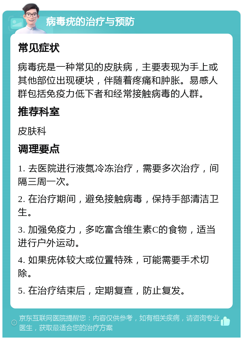 病毒疣的治疗与预防 常见症状 病毒疣是一种常见的皮肤病，主要表现为手上或其他部位出现硬块，伴随着疼痛和肿胀。易感人群包括免疫力低下者和经常接触病毒的人群。 推荐科室 皮肤科 调理要点 1. 去医院进行液氮冷冻治疗，需要多次治疗，间隔三周一次。 2. 在治疗期间，避免接触病毒，保持手部清洁卫生。 3. 加强免疫力，多吃富含维生素C的食物，适当进行户外运动。 4. 如果疣体较大或位置特殊，可能需要手术切除。 5. 在治疗结束后，定期复查，防止复发。