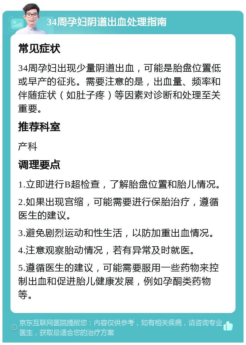 34周孕妇阴道出血处理指南 常见症状 34周孕妇出现少量阴道出血，可能是胎盘位置低或早产的征兆。需要注意的是，出血量、频率和伴随症状（如肚子疼）等因素对诊断和处理至关重要。 推荐科室 产科 调理要点 1.立即进行B超检查，了解胎盘位置和胎儿情况。 2.如果出现宫缩，可能需要进行保胎治疗，遵循医生的建议。 3.避免剧烈运动和性生活，以防加重出血情况。 4.注意观察胎动情况，若有异常及时就医。 5.遵循医生的建议，可能需要服用一些药物来控制出血和促进胎儿健康发展，例如孕酮类药物等。