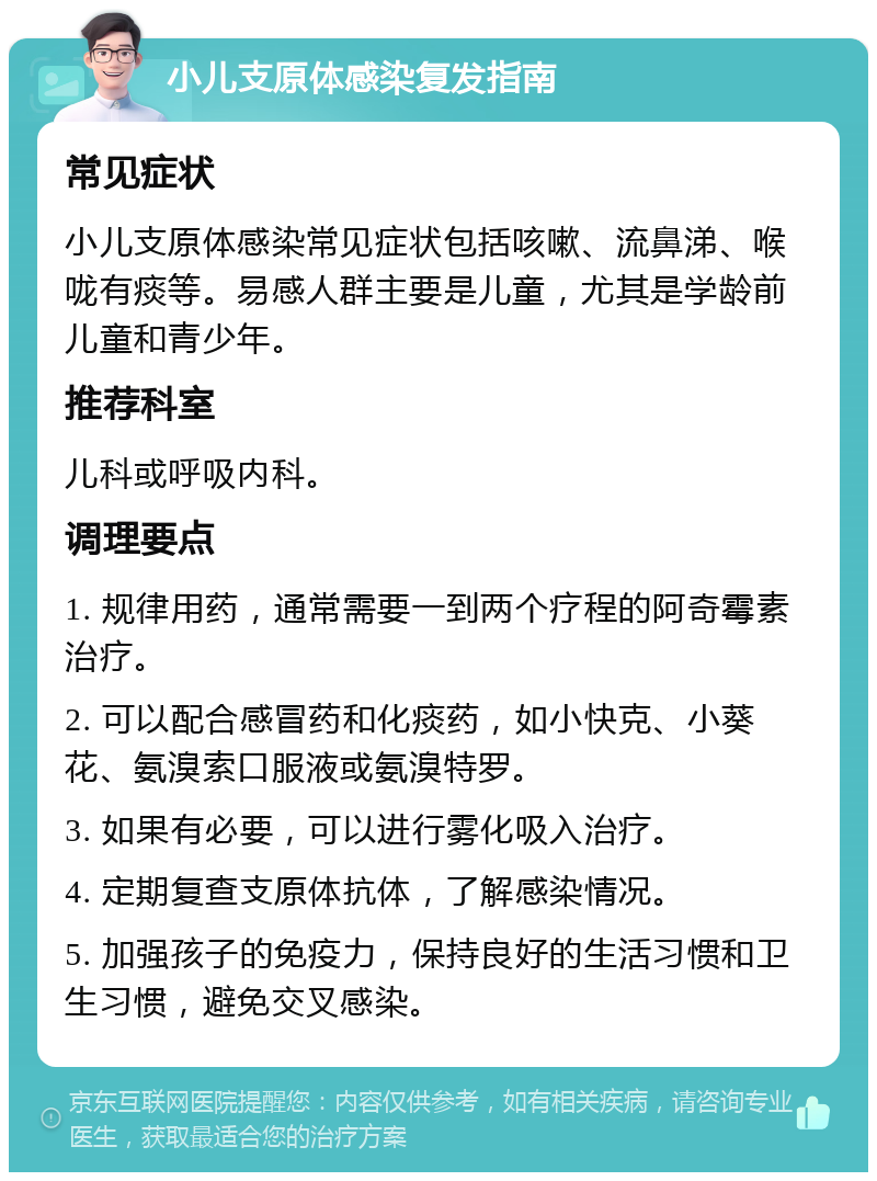 小儿支原体感染复发指南 常见症状 小儿支原体感染常见症状包括咳嗽、流鼻涕、喉咙有痰等。易感人群主要是儿童，尤其是学龄前儿童和青少年。 推荐科室 儿科或呼吸内科。 调理要点 1. 规律用药，通常需要一到两个疗程的阿奇霉素治疗。 2. 可以配合感冒药和化痰药，如小快克、小葵花、氨溴索口服液或氨溴特罗。 3. 如果有必要，可以进行雾化吸入治疗。 4. 定期复查支原体抗体，了解感染情况。 5. 加强孩子的免疫力，保持良好的生活习惯和卫生习惯，避免交叉感染。