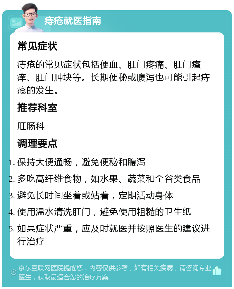 痔疮就医指南 常见症状 痔疮的常见症状包括便血、肛门疼痛、肛门瘙痒、肛门肿块等。长期便秘或腹泻也可能引起痔疮的发生。 推荐科室 肛肠科 调理要点 保持大便通畅，避免便秘和腹泻 多吃高纤维食物，如水果、蔬菜和全谷类食品 避免长时间坐着或站着，定期活动身体 使用温水清洗肛门，避免使用粗糙的卫生纸 如果症状严重，应及时就医并按照医生的建议进行治疗