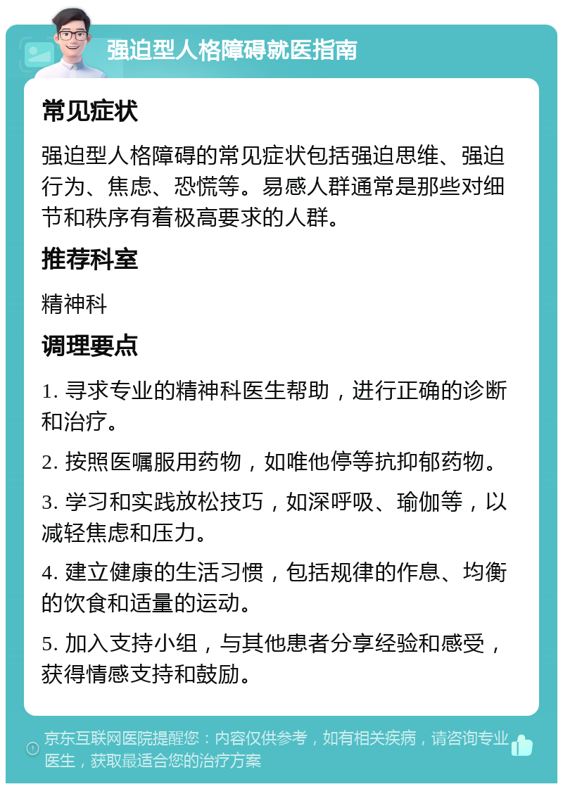 强迫型人格障碍就医指南 常见症状 强迫型人格障碍的常见症状包括强迫思维、强迫行为、焦虑、恐慌等。易感人群通常是那些对细节和秩序有着极高要求的人群。 推荐科室 精神科 调理要点 1. 寻求专业的精神科医生帮助，进行正确的诊断和治疗。 2. 按照医嘱服用药物，如唯他停等抗抑郁药物。 3. 学习和实践放松技巧，如深呼吸、瑜伽等，以减轻焦虑和压力。 4. 建立健康的生活习惯，包括规律的作息、均衡的饮食和适量的运动。 5. 加入支持小组，与其他患者分享经验和感受，获得情感支持和鼓励。