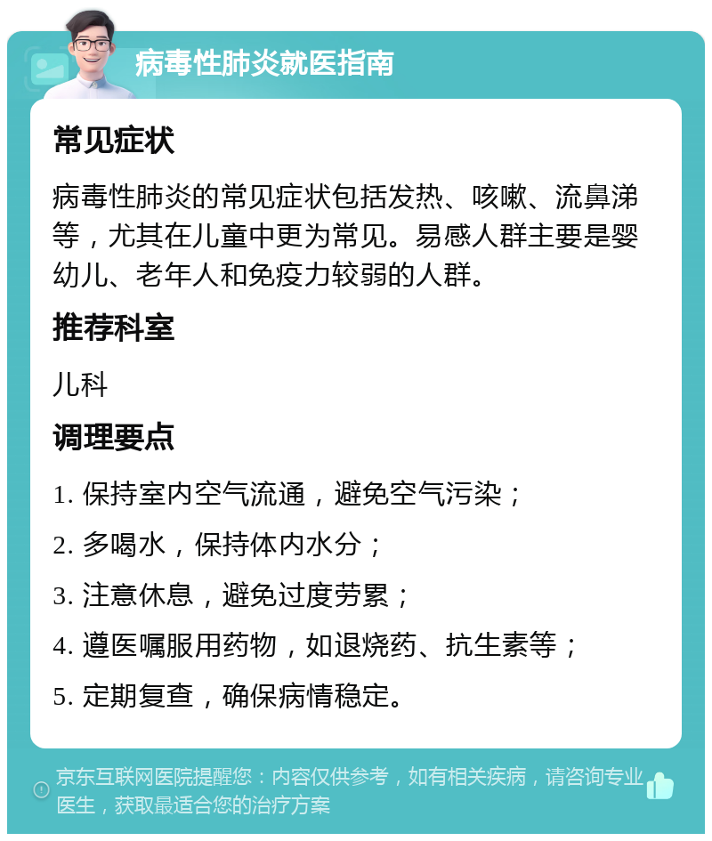 病毒性肺炎就医指南 常见症状 病毒性肺炎的常见症状包括发热、咳嗽、流鼻涕等，尤其在儿童中更为常见。易感人群主要是婴幼儿、老年人和免疫力较弱的人群。 推荐科室 儿科 调理要点 1. 保持室内空气流通，避免空气污染； 2. 多喝水，保持体内水分； 3. 注意休息，避免过度劳累； 4. 遵医嘱服用药物，如退烧药、抗生素等； 5. 定期复查，确保病情稳定。