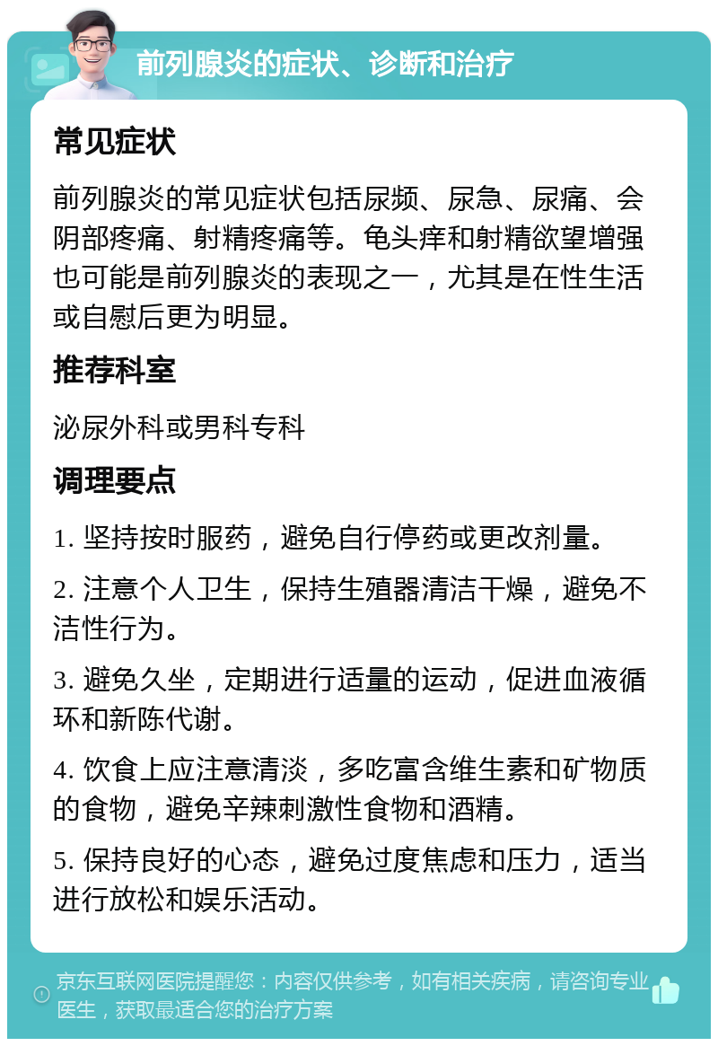 前列腺炎的症状、诊断和治疗 常见症状 前列腺炎的常见症状包括尿频、尿急、尿痛、会阴部疼痛、射精疼痛等。龟头痒和射精欲望增强也可能是前列腺炎的表现之一，尤其是在性生活或自慰后更为明显。 推荐科室 泌尿外科或男科专科 调理要点 1. 坚持按时服药，避免自行停药或更改剂量。 2. 注意个人卫生，保持生殖器清洁干燥，避免不洁性行为。 3. 避免久坐，定期进行适量的运动，促进血液循环和新陈代谢。 4. 饮食上应注意清淡，多吃富含维生素和矿物质的食物，避免辛辣刺激性食物和酒精。 5. 保持良好的心态，避免过度焦虑和压力，适当进行放松和娱乐活动。