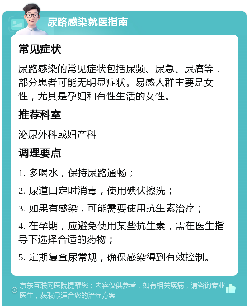 尿路感染就医指南 常见症状 尿路感染的常见症状包括尿频、尿急、尿痛等，部分患者可能无明显症状。易感人群主要是女性，尤其是孕妇和有性生活的女性。 推荐科室 泌尿外科或妇产科 调理要点 1. 多喝水，保持尿路通畅； 2. 尿道口定时消毒，使用碘伏擦洗； 3. 如果有感染，可能需要使用抗生素治疗； 4. 在孕期，应避免使用某些抗生素，需在医生指导下选择合适的药物； 5. 定期复查尿常规，确保感染得到有效控制。