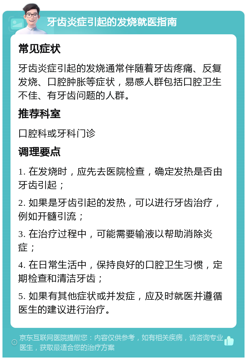 牙齿炎症引起的发烧就医指南 常见症状 牙齿炎症引起的发烧通常伴随着牙齿疼痛、反复发烧、口腔肿胀等症状，易感人群包括口腔卫生不佳、有牙齿问题的人群。 推荐科室 口腔科或牙科门诊 调理要点 1. 在发烧时，应先去医院检查，确定发热是否由牙齿引起； 2. 如果是牙齿引起的发热，可以进行牙齿治疗，例如开髓引流； 3. 在治疗过程中，可能需要输液以帮助消除炎症； 4. 在日常生活中，保持良好的口腔卫生习惯，定期检查和清洁牙齿； 5. 如果有其他症状或并发症，应及时就医并遵循医生的建议进行治疗。