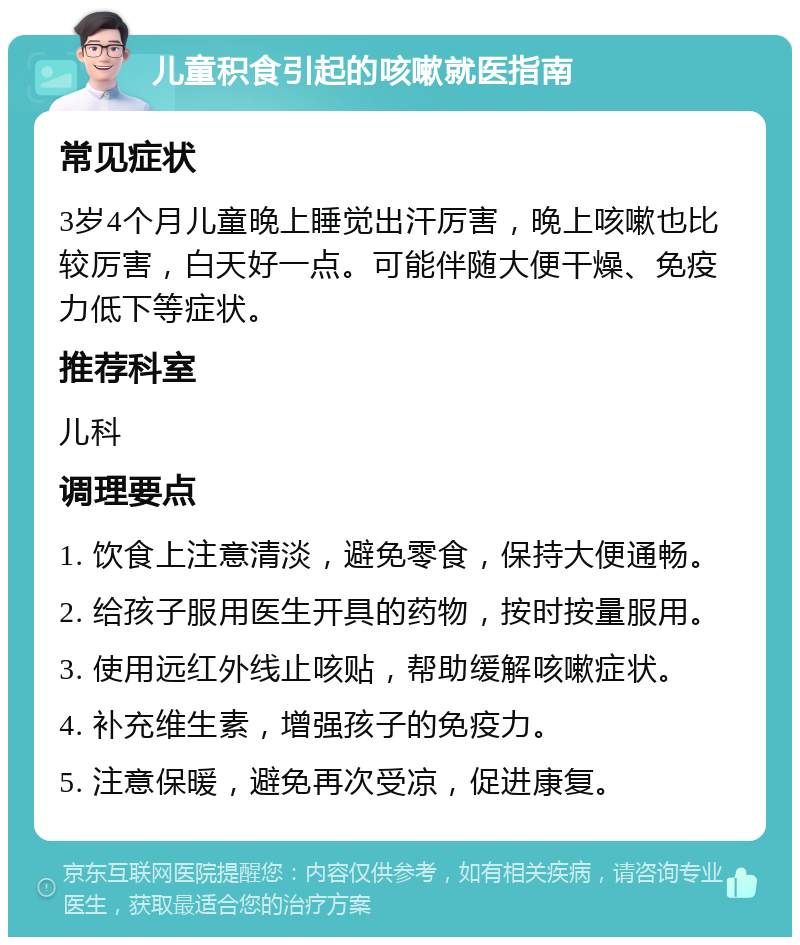 儿童积食引起的咳嗽就医指南 常见症状 3岁4个月儿童晚上睡觉出汗厉害，晚上咳嗽也比较厉害，白天好一点。可能伴随大便干燥、免疫力低下等症状。 推荐科室 儿科 调理要点 1. 饮食上注意清淡，避免零食，保持大便通畅。 2. 给孩子服用医生开具的药物，按时按量服用。 3. 使用远红外线止咳贴，帮助缓解咳嗽症状。 4. 补充维生素，增强孩子的免疫力。 5. 注意保暖，避免再次受凉，促进康复。