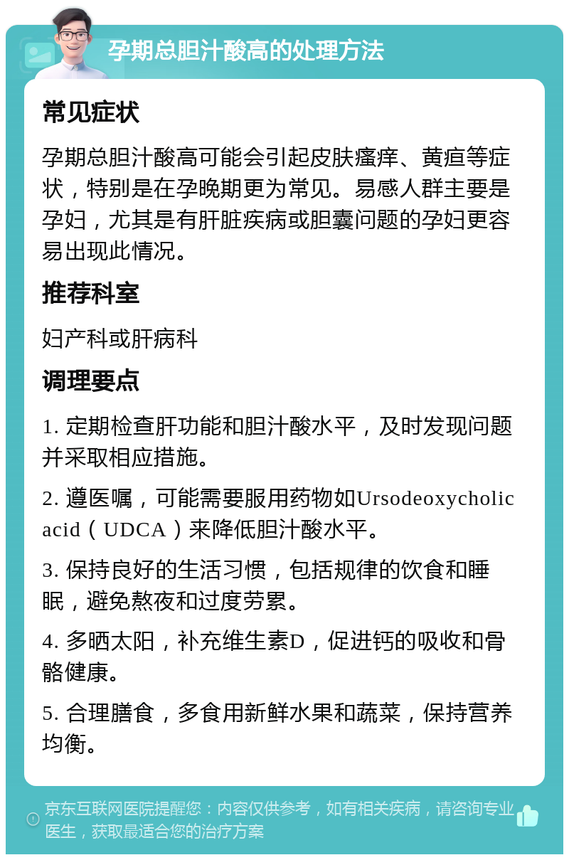 孕期总胆汁酸高的处理方法 常见症状 孕期总胆汁酸高可能会引起皮肤瘙痒、黄疸等症状，特别是在孕晚期更为常见。易感人群主要是孕妇，尤其是有肝脏疾病或胆囊问题的孕妇更容易出现此情况。 推荐科室 妇产科或肝病科 调理要点 1. 定期检查肝功能和胆汁酸水平，及时发现问题并采取相应措施。 2. 遵医嘱，可能需要服用药物如Ursodeoxycholic acid（UDCA）来降低胆汁酸水平。 3. 保持良好的生活习惯，包括规律的饮食和睡眠，避免熬夜和过度劳累。 4. 多晒太阳，补充维生素D，促进钙的吸收和骨骼健康。 5. 合理膳食，多食用新鲜水果和蔬菜，保持营养均衡。