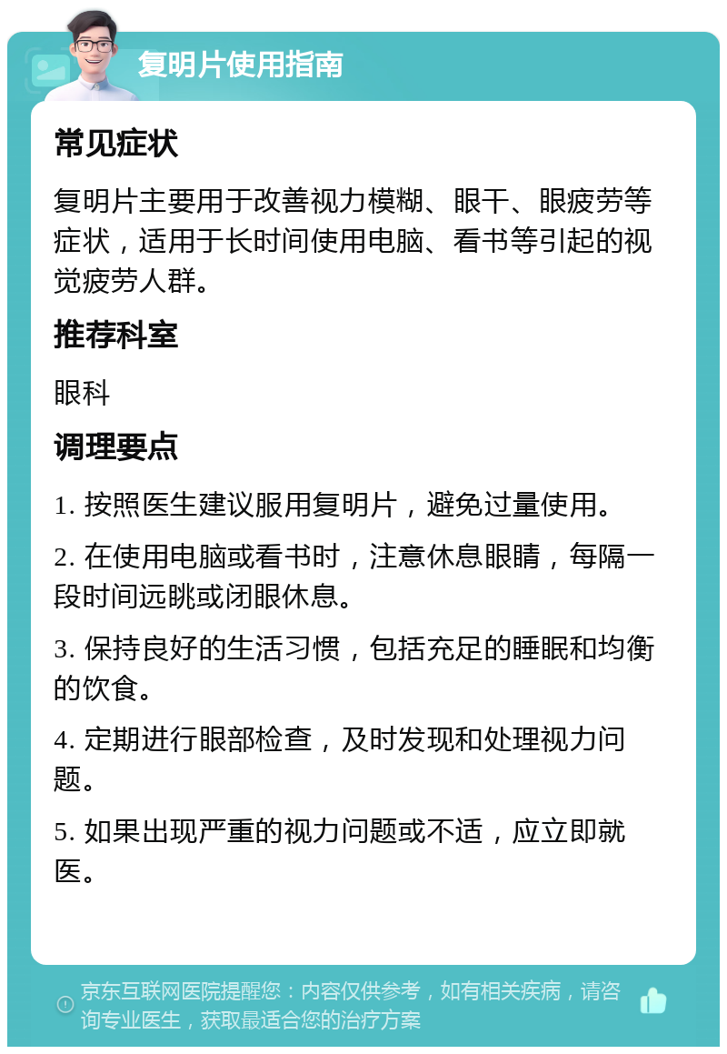 复明片使用指南 常见症状 复明片主要用于改善视力模糊、眼干、眼疲劳等症状，适用于长时间使用电脑、看书等引起的视觉疲劳人群。 推荐科室 眼科 调理要点 1. 按照医生建议服用复明片，避免过量使用。 2. 在使用电脑或看书时，注意休息眼睛，每隔一段时间远眺或闭眼休息。 3. 保持良好的生活习惯，包括充足的睡眠和均衡的饮食。 4. 定期进行眼部检查，及时发现和处理视力问题。 5. 如果出现严重的视力问题或不适，应立即就医。