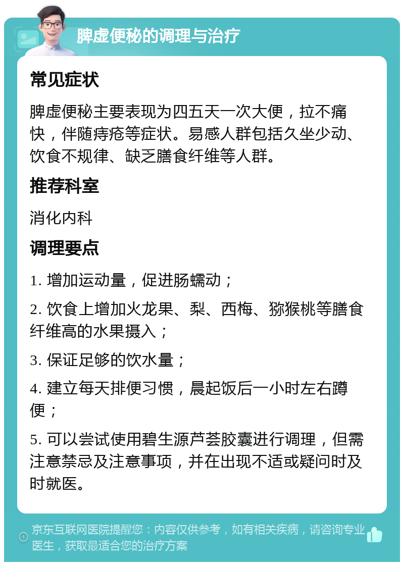 脾虚便秘的调理与治疗 常见症状 脾虚便秘主要表现为四五天一次大便，拉不痛快，伴随痔疮等症状。易感人群包括久坐少动、饮食不规律、缺乏膳食纤维等人群。 推荐科室 消化内科 调理要点 1. 增加运动量，促进肠蠕动； 2. 饮食上增加火龙果、梨、西梅、猕猴桃等膳食纤维高的水果摄入； 3. 保证足够的饮水量； 4. 建立每天排便习惯，晨起饭后一小时左右蹲便； 5. 可以尝试使用碧生源芦荟胶囊进行调理，但需注意禁忌及注意事项，并在出现不适或疑问时及时就医。