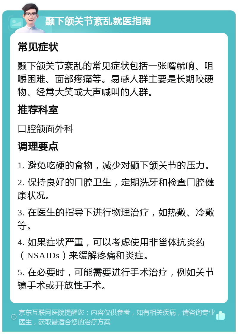 颞下颌关节紊乱就医指南 常见症状 颞下颌关节紊乱的常见症状包括一张嘴就响、咀嚼困难、面部疼痛等。易感人群主要是长期咬硬物、经常大笑或大声喊叫的人群。 推荐科室 口腔颌面外科 调理要点 1. 避免吃硬的食物，减少对颞下颌关节的压力。 2. 保持良好的口腔卫生，定期洗牙和检查口腔健康状况。 3. 在医生的指导下进行物理治疗，如热敷、冷敷等。 4. 如果症状严重，可以考虑使用非甾体抗炎药（NSAIDs）来缓解疼痛和炎症。 5. 在必要时，可能需要进行手术治疗，例如关节镜手术或开放性手术。