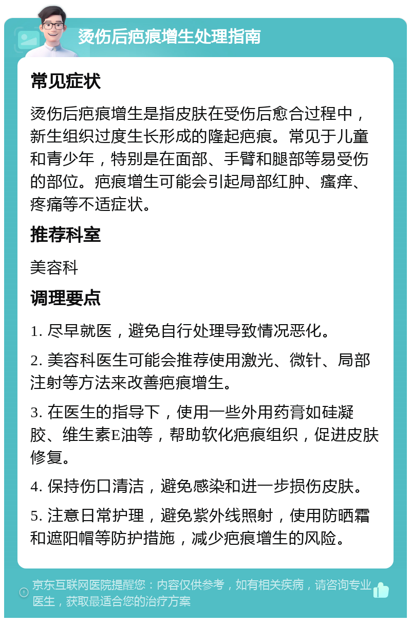 烫伤后疤痕增生处理指南 常见症状 烫伤后疤痕增生是指皮肤在受伤后愈合过程中，新生组织过度生长形成的隆起疤痕。常见于儿童和青少年，特别是在面部、手臂和腿部等易受伤的部位。疤痕增生可能会引起局部红肿、瘙痒、疼痛等不适症状。 推荐科室 美容科 调理要点 1. 尽早就医，避免自行处理导致情况恶化。 2. 美容科医生可能会推荐使用激光、微针、局部注射等方法来改善疤痕增生。 3. 在医生的指导下，使用一些外用药膏如硅凝胶、维生素E油等，帮助软化疤痕组织，促进皮肤修复。 4. 保持伤口清洁，避免感染和进一步损伤皮肤。 5. 注意日常护理，避免紫外线照射，使用防晒霜和遮阳帽等防护措施，减少疤痕增生的风险。