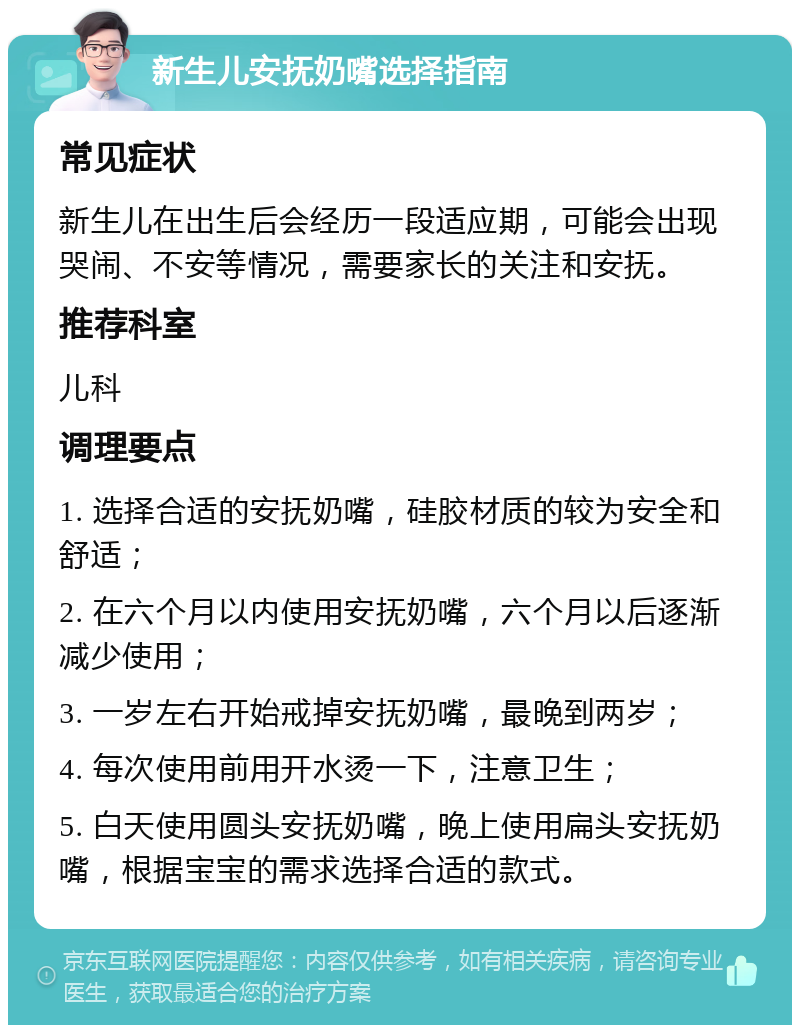 新生儿安抚奶嘴选择指南 常见症状 新生儿在出生后会经历一段适应期，可能会出现哭闹、不安等情况，需要家长的关注和安抚。 推荐科室 儿科 调理要点 1. 选择合适的安抚奶嘴，硅胶材质的较为安全和舒适； 2. 在六个月以内使用安抚奶嘴，六个月以后逐渐减少使用； 3. 一岁左右开始戒掉安抚奶嘴，最晚到两岁； 4. 每次使用前用开水烫一下，注意卫生； 5. 白天使用圆头安抚奶嘴，晚上使用扁头安抚奶嘴，根据宝宝的需求选择合适的款式。