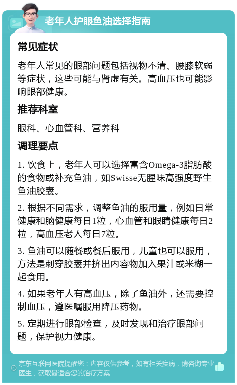 老年人护眼鱼油选择指南 常见症状 老年人常见的眼部问题包括视物不清、腰膝软弱等症状，这些可能与肾虚有关。高血压也可能影响眼部健康。 推荐科室 眼科、心血管科、营养科 调理要点 1. 饮食上，老年人可以选择富含Omega-3脂肪酸的食物或补充鱼油，如Swisse无腥味高强度野生鱼油胶囊。 2. 根据不同需求，调整鱼油的服用量，例如日常健康和脑健康每日1粒，心血管和眼睛健康每日2粒，高血压老人每日7粒。 3. 鱼油可以随餐或餐后服用，儿童也可以服用，方法是刺穿胶囊并挤出内容物加入果汁或米糊一起食用。 4. 如果老年人有高血压，除了鱼油外，还需要控制血压，遵医嘱服用降压药物。 5. 定期进行眼部检查，及时发现和治疗眼部问题，保护视力健康。