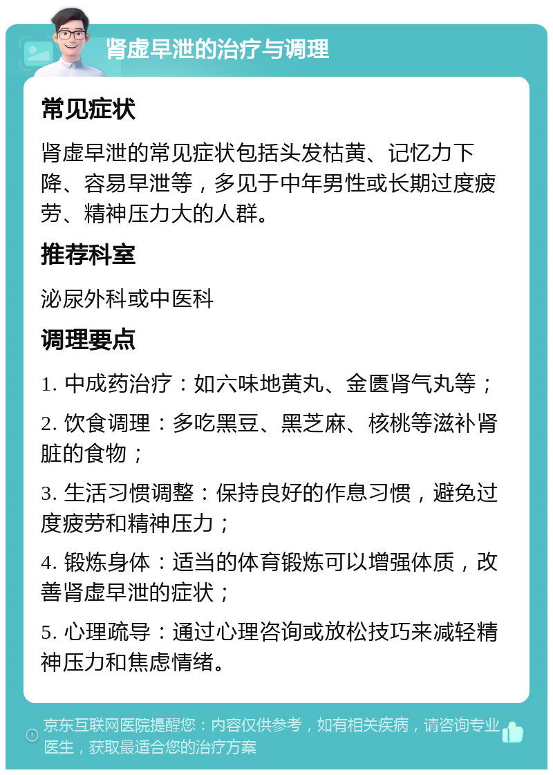 肾虚早泄的治疗与调理 常见症状 肾虚早泄的常见症状包括头发枯黄、记忆力下降、容易早泄等，多见于中年男性或长期过度疲劳、精神压力大的人群。 推荐科室 泌尿外科或中医科 调理要点 1. 中成药治疗：如六味地黄丸、金匮肾气丸等； 2. 饮食调理：多吃黑豆、黑芝麻、核桃等滋补肾脏的食物； 3. 生活习惯调整：保持良好的作息习惯，避免过度疲劳和精神压力； 4. 锻炼身体：适当的体育锻炼可以增强体质，改善肾虚早泄的症状； 5. 心理疏导：通过心理咨询或放松技巧来减轻精神压力和焦虑情绪。