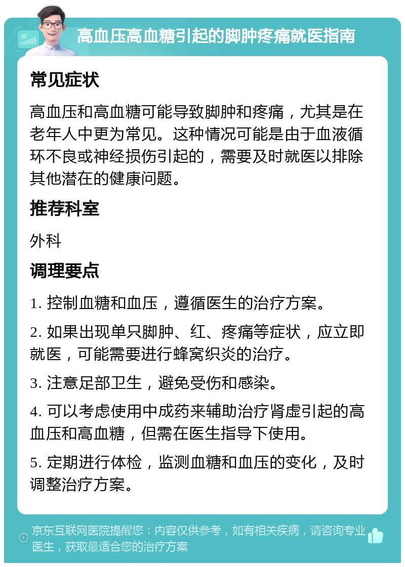 高血压高血糖引起的脚肿疼痛就医指南 常见症状 高血压和高血糖可能导致脚肿和疼痛，尤其是在老年人中更为常见。这种情况可能是由于血液循环不良或神经损伤引起的，需要及时就医以排除其他潜在的健康问题。 推荐科室 外科 调理要点 1. 控制血糖和血压，遵循医生的治疗方案。 2. 如果出现单只脚肿、红、疼痛等症状，应立即就医，可能需要进行蜂窝织炎的治疗。 3. 注意足部卫生，避免受伤和感染。 4. 可以考虑使用中成药来辅助治疗肾虚引起的高血压和高血糖，但需在医生指导下使用。 5. 定期进行体检，监测血糖和血压的变化，及时调整治疗方案。