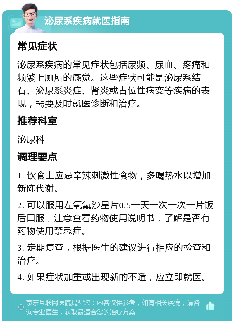 泌尿系疾病就医指南 常见症状 泌尿系疾病的常见症状包括尿频、尿血、疼痛和频繁上厕所的感觉。这些症状可能是泌尿系结石、泌尿系炎症、肾炎或占位性病变等疾病的表现，需要及时就医诊断和治疗。 推荐科室 泌尿科 调理要点 1. 饮食上应忌辛辣刺激性食物，多喝热水以增加新陈代谢。 2. 可以服用左氧氟沙星片0.5一天一次一次一片饭后口服，注意查看药物使用说明书，了解是否有药物使用禁忌症。 3. 定期复查，根据医生的建议进行相应的检查和治疗。 4. 如果症状加重或出现新的不适，应立即就医。