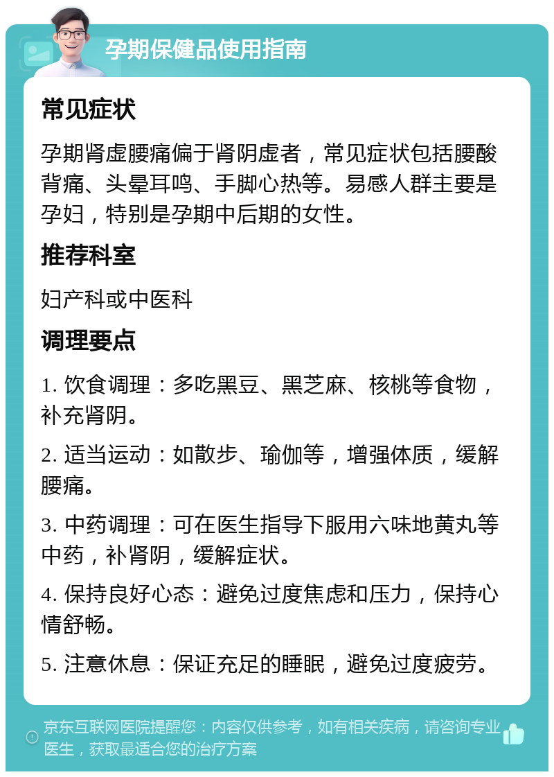 孕期保健品使用指南 常见症状 孕期肾虚腰痛偏于肾阴虚者，常见症状包括腰酸背痛、头晕耳鸣、手脚心热等。易感人群主要是孕妇，特别是孕期中后期的女性。 推荐科室 妇产科或中医科 调理要点 1. 饮食调理：多吃黑豆、黑芝麻、核桃等食物，补充肾阴。 2. 适当运动：如散步、瑜伽等，增强体质，缓解腰痛。 3. 中药调理：可在医生指导下服用六味地黄丸等中药，补肾阴，缓解症状。 4. 保持良好心态：避免过度焦虑和压力，保持心情舒畅。 5. 注意休息：保证充足的睡眠，避免过度疲劳。