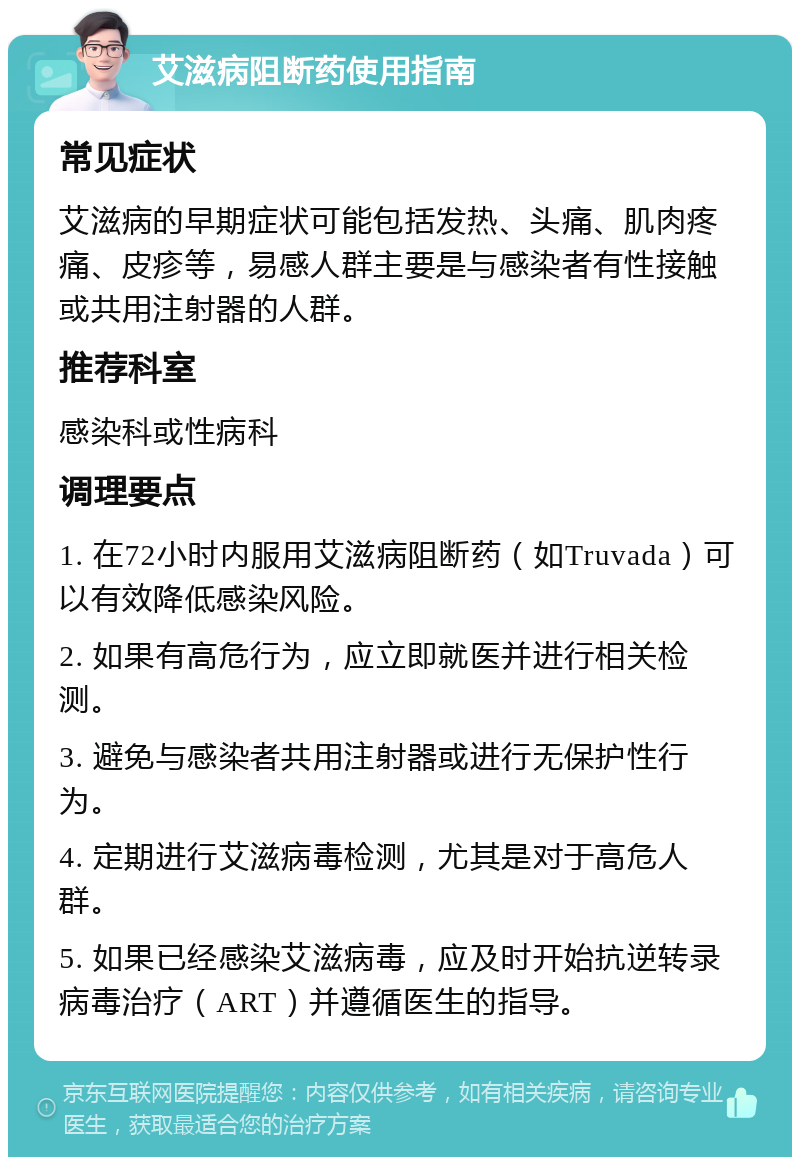 艾滋病阻断药使用指南 常见症状 艾滋病的早期症状可能包括发热、头痛、肌肉疼痛、皮疹等，易感人群主要是与感染者有性接触或共用注射器的人群。 推荐科室 感染科或性病科 调理要点 1. 在72小时内服用艾滋病阻断药（如Truvada）可以有效降低感染风险。 2. 如果有高危行为，应立即就医并进行相关检测。 3. 避免与感染者共用注射器或进行无保护性行为。 4. 定期进行艾滋病毒检测，尤其是对于高危人群。 5. 如果已经感染艾滋病毒，应及时开始抗逆转录病毒治疗（ART）并遵循医生的指导。