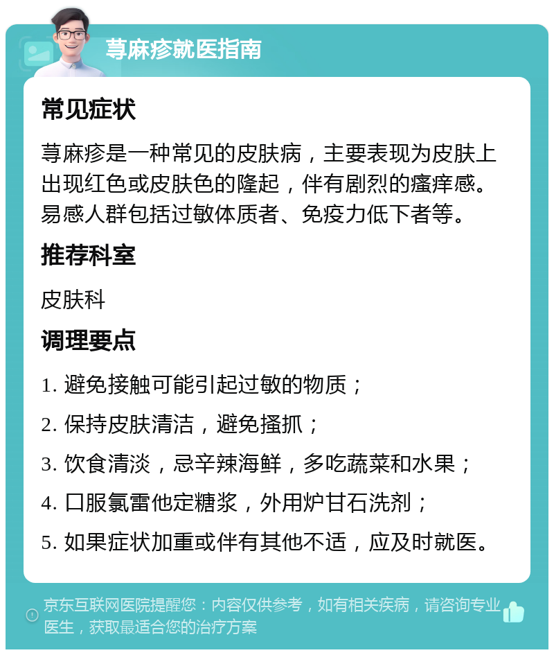 荨麻疹就医指南 常见症状 荨麻疹是一种常见的皮肤病，主要表现为皮肤上出现红色或皮肤色的隆起，伴有剧烈的瘙痒感。易感人群包括过敏体质者、免疫力低下者等。 推荐科室 皮肤科 调理要点 1. 避免接触可能引起过敏的物质； 2. 保持皮肤清洁，避免搔抓； 3. 饮食清淡，忌辛辣海鲜，多吃蔬菜和水果； 4. 口服氯雷他定糖浆，外用炉甘石洗剂； 5. 如果症状加重或伴有其他不适，应及时就医。