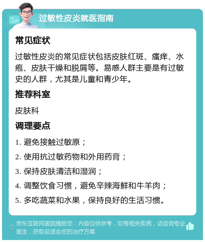 过敏性皮炎就医指南 常见症状 过敏性皮炎的常见症状包括皮肤红斑、瘙痒、水疱、皮肤干燥和脱屑等。易感人群主要是有过敏史的人群，尤其是儿童和青少年。 推荐科室 皮肤科 调理要点 1. 避免接触过敏原； 2. 使用抗过敏药物和外用药膏； 3. 保持皮肤清洁和湿润； 4. 调整饮食习惯，避免辛辣海鲜和牛羊肉； 5. 多吃蔬菜和水果，保持良好的生活习惯。