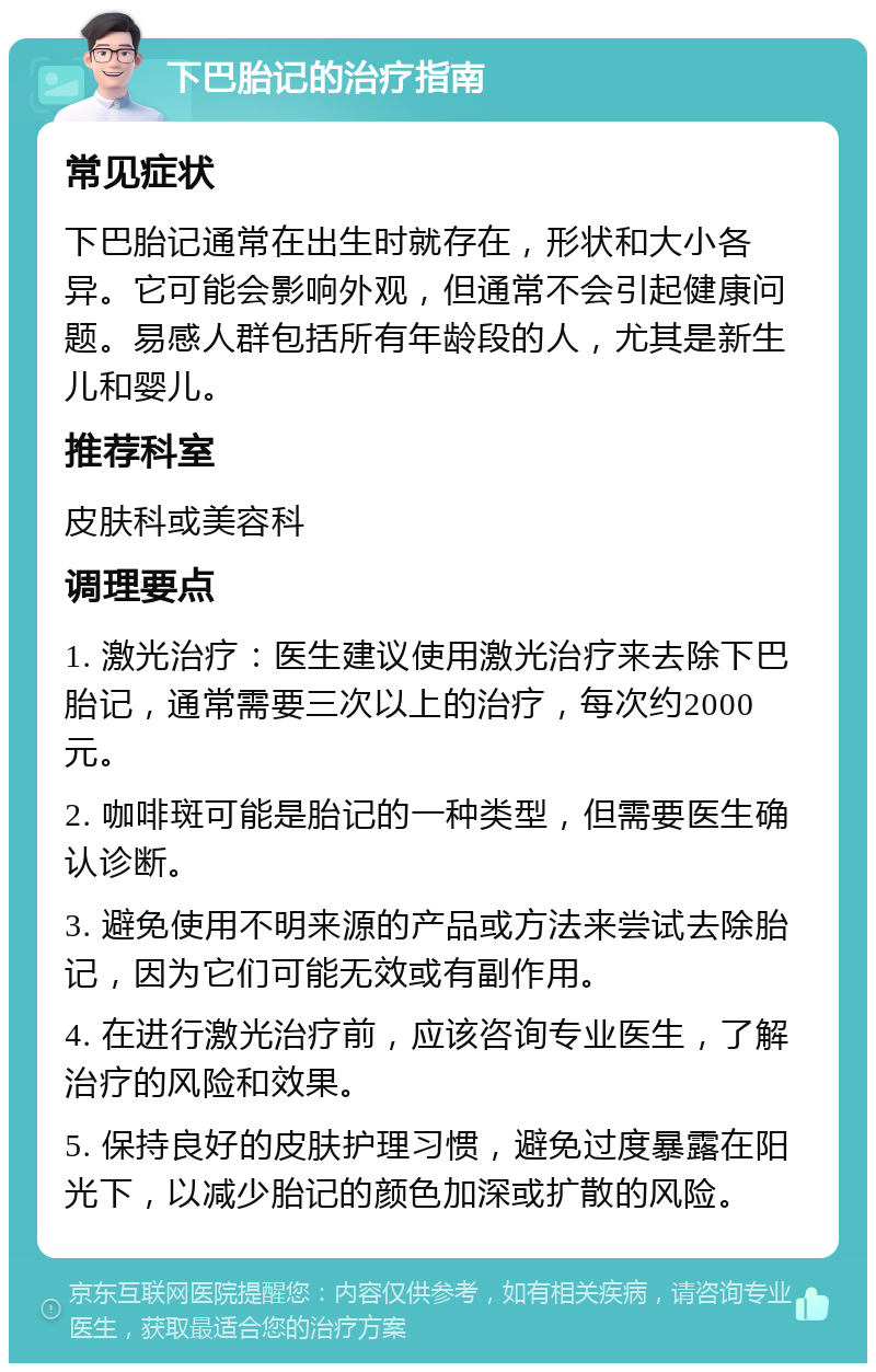 下巴胎记的治疗指南 常见症状 下巴胎记通常在出生时就存在，形状和大小各异。它可能会影响外观，但通常不会引起健康问题。易感人群包括所有年龄段的人，尤其是新生儿和婴儿。 推荐科室 皮肤科或美容科 调理要点 1. 激光治疗：医生建议使用激光治疗来去除下巴胎记，通常需要三次以上的治疗，每次约2000元。 2. 咖啡斑可能是胎记的一种类型，但需要医生确认诊断。 3. 避免使用不明来源的产品或方法来尝试去除胎记，因为它们可能无效或有副作用。 4. 在进行激光治疗前，应该咨询专业医生，了解治疗的风险和效果。 5. 保持良好的皮肤护理习惯，避免过度暴露在阳光下，以减少胎记的颜色加深或扩散的风险。