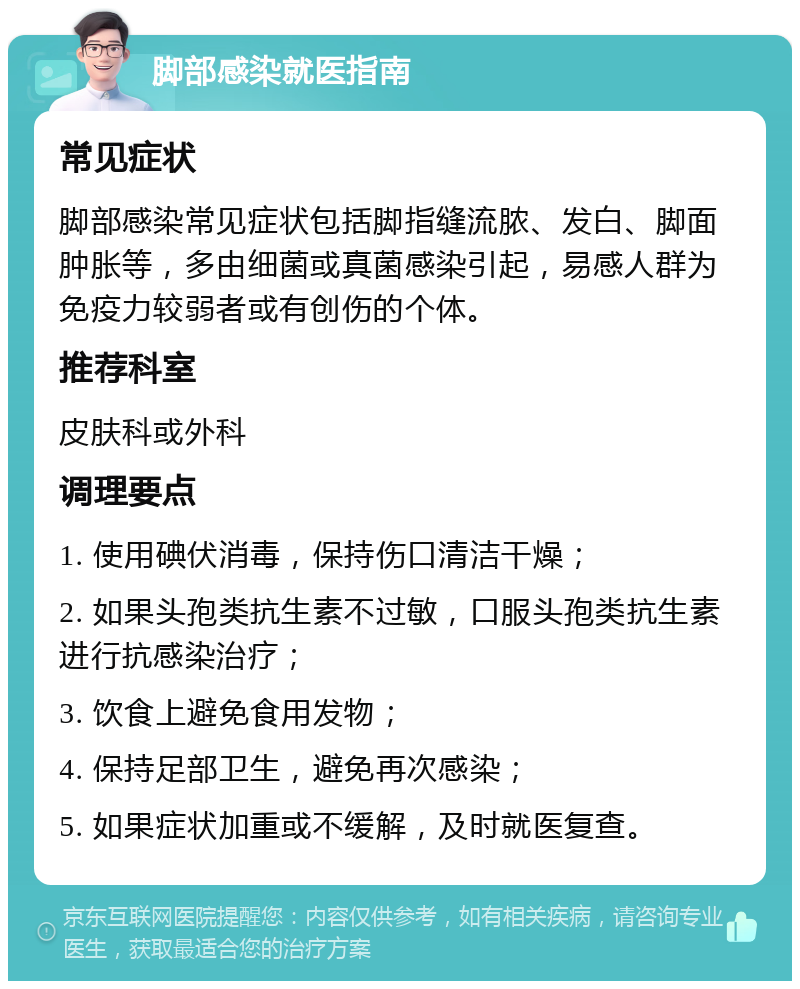 脚部感染就医指南 常见症状 脚部感染常见症状包括脚指缝流脓、发白、脚面肿胀等，多由细菌或真菌感染引起，易感人群为免疫力较弱者或有创伤的个体。 推荐科室 皮肤科或外科 调理要点 1. 使用碘伏消毒，保持伤口清洁干燥； 2. 如果头孢类抗生素不过敏，口服头孢类抗生素进行抗感染治疗； 3. 饮食上避免食用发物； 4. 保持足部卫生，避免再次感染； 5. 如果症状加重或不缓解，及时就医复查。