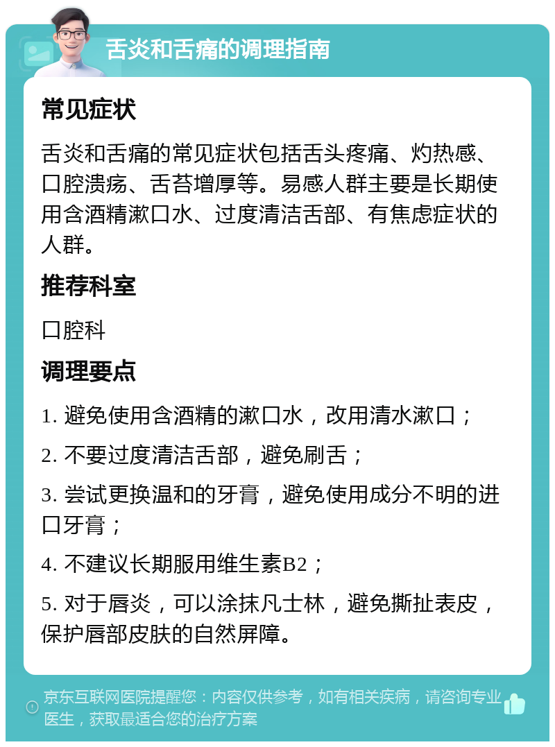 舌炎和舌痛的调理指南 常见症状 舌炎和舌痛的常见症状包括舌头疼痛、灼热感、口腔溃疡、舌苔增厚等。易感人群主要是长期使用含酒精漱口水、过度清洁舌部、有焦虑症状的人群。 推荐科室 口腔科 调理要点 1. 避免使用含酒精的漱口水，改用清水漱口； 2. 不要过度清洁舌部，避免刷舌； 3. 尝试更换温和的牙膏，避免使用成分不明的进口牙膏； 4. 不建议长期服用维生素B2； 5. 对于唇炎，可以涂抹凡士林，避免撕扯表皮，保护唇部皮肤的自然屏障。