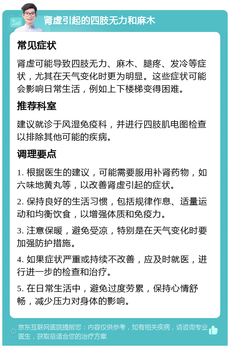 肾虚引起的四肢无力和麻木 常见症状 肾虚可能导致四肢无力、麻木、腿疼、发冷等症状，尤其在天气变化时更为明显。这些症状可能会影响日常生活，例如上下楼梯变得困难。 推荐科室 建议就诊于风湿免疫科，并进行四肢肌电图检查以排除其他可能的疾病。 调理要点 1. 根据医生的建议，可能需要服用补肾药物，如六味地黄丸等，以改善肾虚引起的症状。 2. 保持良好的生活习惯，包括规律作息、适量运动和均衡饮食，以增强体质和免疫力。 3. 注意保暖，避免受凉，特别是在天气变化时要加强防护措施。 4. 如果症状严重或持续不改善，应及时就医，进行进一步的检查和治疗。 5. 在日常生活中，避免过度劳累，保持心情舒畅，减少压力对身体的影响。