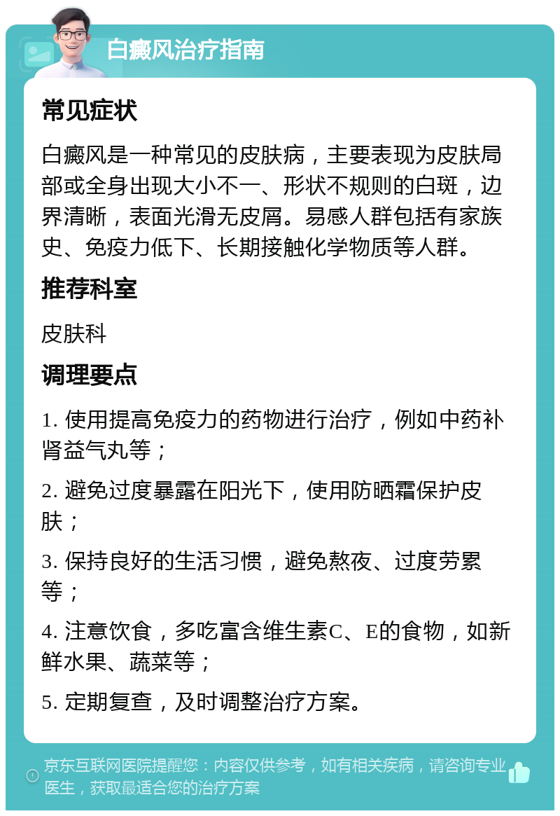 白癜风治疗指南 常见症状 白癜风是一种常见的皮肤病，主要表现为皮肤局部或全身出现大小不一、形状不规则的白斑，边界清晰，表面光滑无皮屑。易感人群包括有家族史、免疫力低下、长期接触化学物质等人群。 推荐科室 皮肤科 调理要点 1. 使用提高免疫力的药物进行治疗，例如中药补肾益气丸等； 2. 避免过度暴露在阳光下，使用防晒霜保护皮肤； 3. 保持良好的生活习惯，避免熬夜、过度劳累等； 4. 注意饮食，多吃富含维生素C、E的食物，如新鲜水果、蔬菜等； 5. 定期复查，及时调整治疗方案。