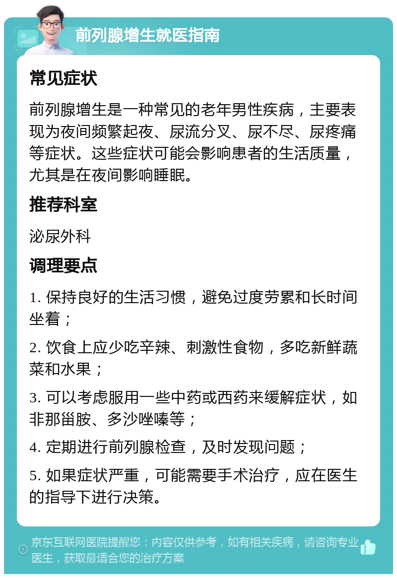 前列腺增生就医指南 常见症状 前列腺增生是一种常见的老年男性疾病，主要表现为夜间频繁起夜、尿流分叉、尿不尽、尿疼痛等症状。这些症状可能会影响患者的生活质量，尤其是在夜间影响睡眠。 推荐科室 泌尿外科 调理要点 1. 保持良好的生活习惯，避免过度劳累和长时间坐着； 2. 饮食上应少吃辛辣、刺激性食物，多吃新鲜蔬菜和水果； 3. 可以考虑服用一些中药或西药来缓解症状，如非那甾胺、多沙唑嗪等； 4. 定期进行前列腺检查，及时发现问题； 5. 如果症状严重，可能需要手术治疗，应在医生的指导下进行决策。