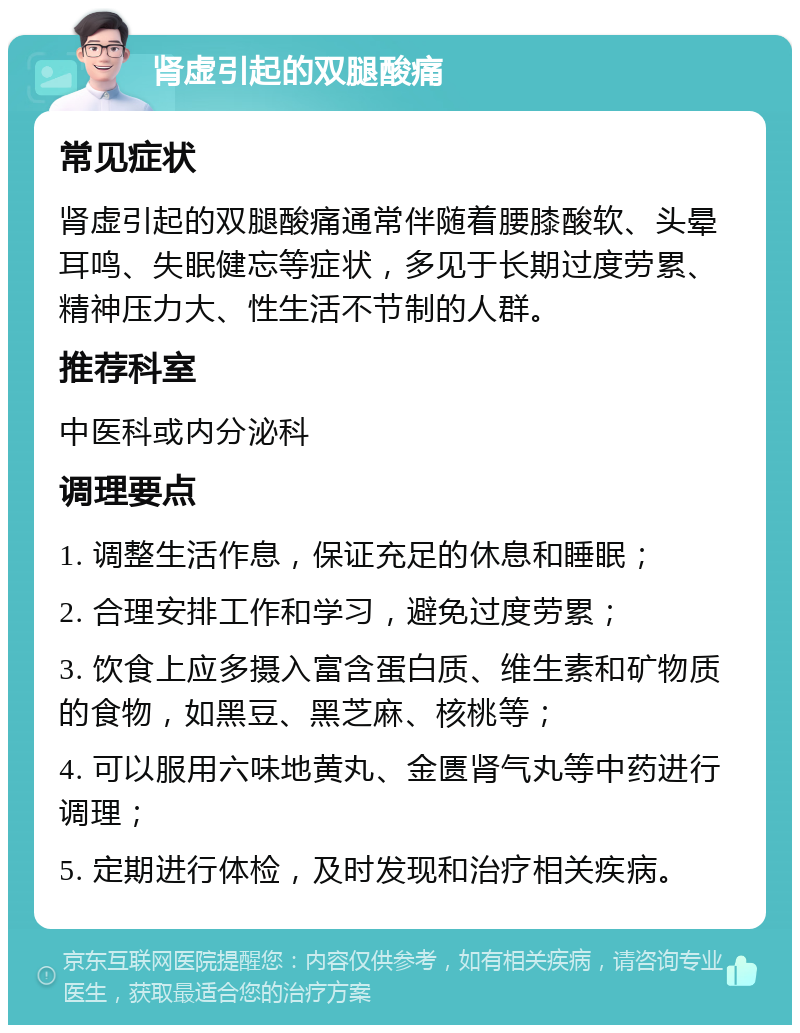 肾虚引起的双腿酸痛 常见症状 肾虚引起的双腿酸痛通常伴随着腰膝酸软、头晕耳鸣、失眠健忘等症状，多见于长期过度劳累、精神压力大、性生活不节制的人群。 推荐科室 中医科或内分泌科 调理要点 1. 调整生活作息，保证充足的休息和睡眠； 2. 合理安排工作和学习，避免过度劳累； 3. 饮食上应多摄入富含蛋白质、维生素和矿物质的食物，如黑豆、黑芝麻、核桃等； 4. 可以服用六味地黄丸、金匮肾气丸等中药进行调理； 5. 定期进行体检，及时发现和治疗相关疾病。