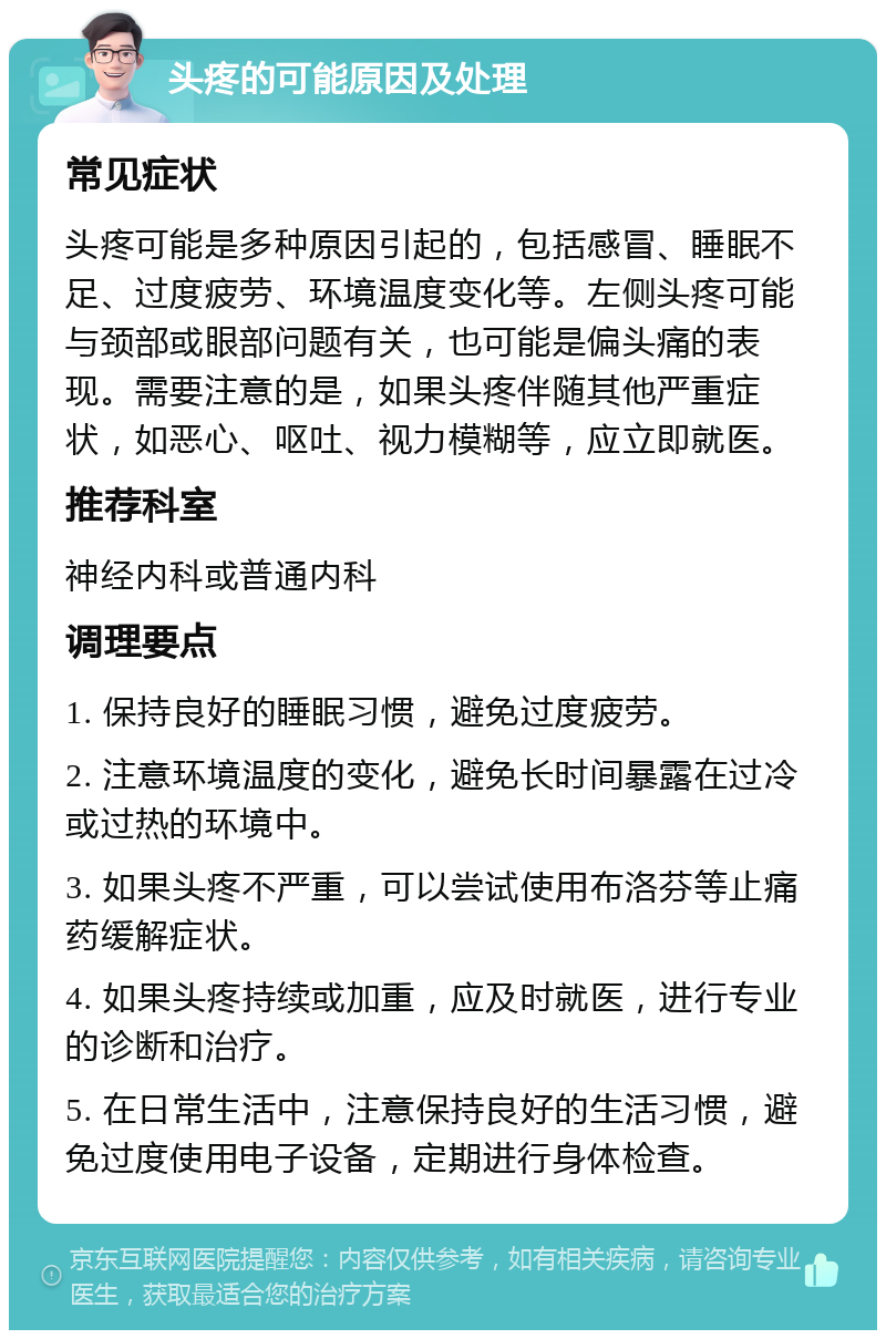 头疼的可能原因及处理 常见症状 头疼可能是多种原因引起的，包括感冒、睡眠不足、过度疲劳、环境温度变化等。左侧头疼可能与颈部或眼部问题有关，也可能是偏头痛的表现。需要注意的是，如果头疼伴随其他严重症状，如恶心、呕吐、视力模糊等，应立即就医。 推荐科室 神经内科或普通内科 调理要点 1. 保持良好的睡眠习惯，避免过度疲劳。 2. 注意环境温度的变化，避免长时间暴露在过冷或过热的环境中。 3. 如果头疼不严重，可以尝试使用布洛芬等止痛药缓解症状。 4. 如果头疼持续或加重，应及时就医，进行专业的诊断和治疗。 5. 在日常生活中，注意保持良好的生活习惯，避免过度使用电子设备，定期进行身体检查。