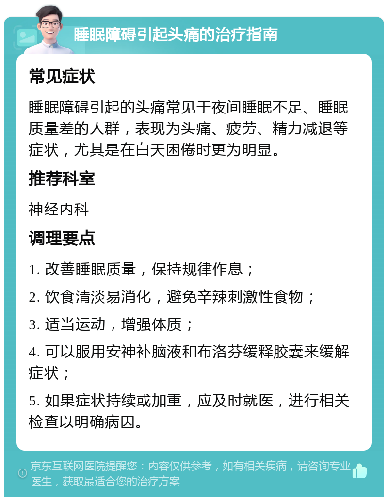 睡眠障碍引起头痛的治疗指南 常见症状 睡眠障碍引起的头痛常见于夜间睡眠不足、睡眠质量差的人群，表现为头痛、疲劳、精力减退等症状，尤其是在白天困倦时更为明显。 推荐科室 神经内科 调理要点 1. 改善睡眠质量，保持规律作息； 2. 饮食清淡易消化，避免辛辣刺激性食物； 3. 适当运动，增强体质； 4. 可以服用安神补脑液和布洛芬缓释胶囊来缓解症状； 5. 如果症状持续或加重，应及时就医，进行相关检查以明确病因。