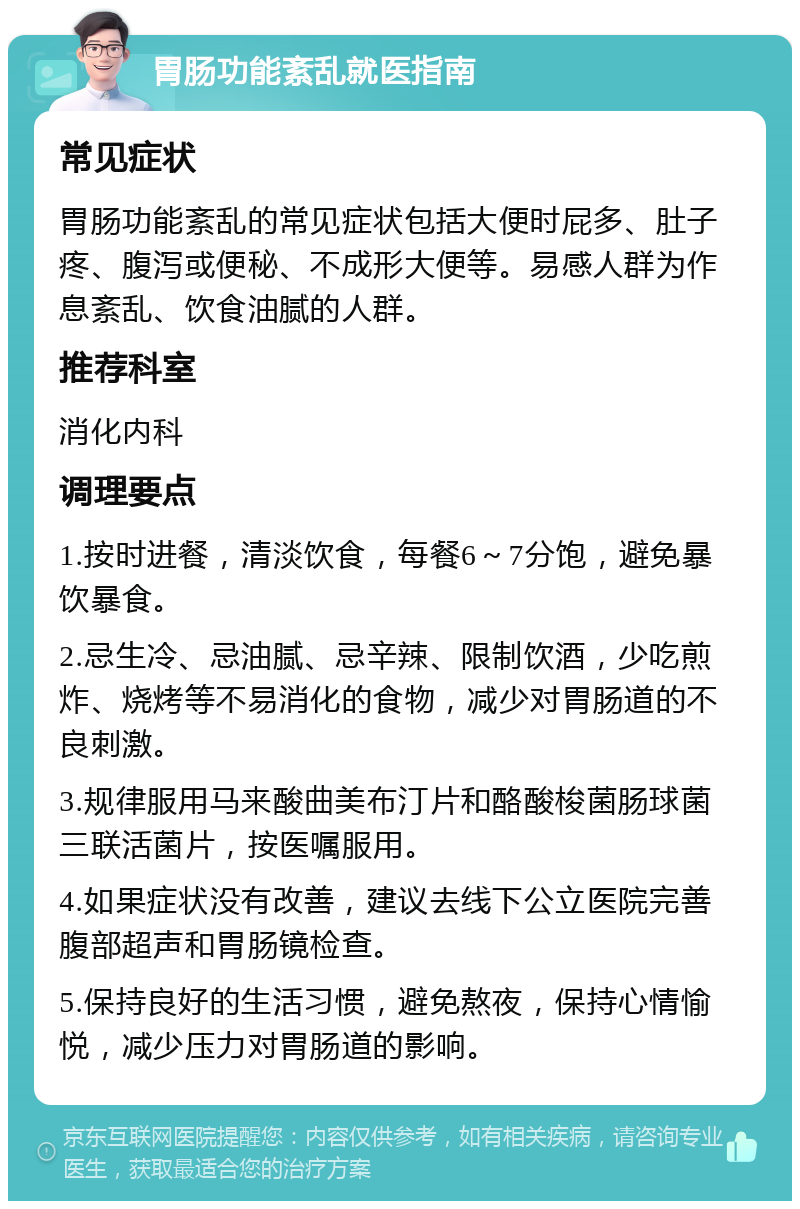 胃肠功能紊乱就医指南 常见症状 胃肠功能紊乱的常见症状包括大便时屁多、肚子疼、腹泻或便秘、不成形大便等。易感人群为作息紊乱、饮食油腻的人群。 推荐科室 消化内科 调理要点 1.按时进餐，清淡饮食，每餐6～7分饱，避免暴饮暴食。 2.忌生冷、忌油腻、忌辛辣、限制饮酒，少吃煎炸、烧烤等不易消化的食物，减少对胃肠道的不良刺激。 3.规律服用马来酸曲美布汀片和酪酸梭菌肠球菌三联活菌片，按医嘱服用。 4.如果症状没有改善，建议去线下公立医院完善腹部超声和胃肠镜检查。 5.保持良好的生活习惯，避免熬夜，保持心情愉悦，减少压力对胃肠道的影响。