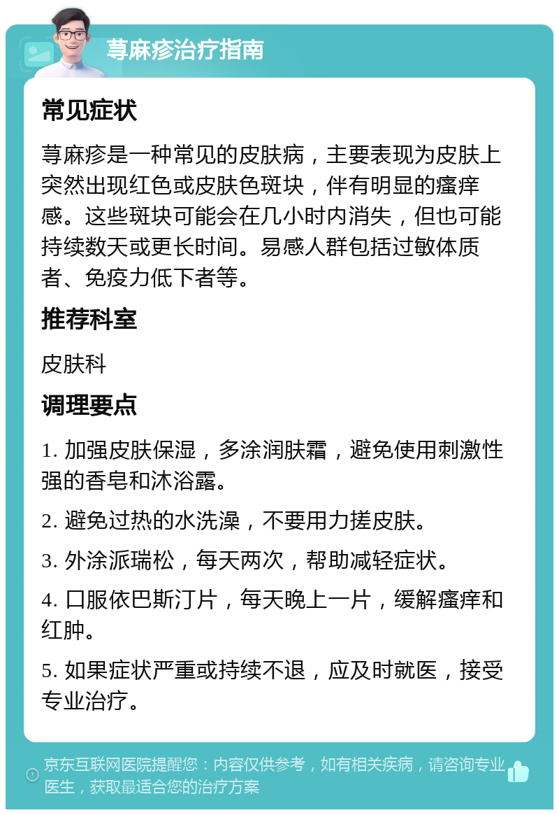 荨麻疹治疗指南 常见症状 荨麻疹是一种常见的皮肤病，主要表现为皮肤上突然出现红色或皮肤色斑块，伴有明显的瘙痒感。这些斑块可能会在几小时内消失，但也可能持续数天或更长时间。易感人群包括过敏体质者、免疫力低下者等。 推荐科室 皮肤科 调理要点 1. 加强皮肤保湿，多涂润肤霜，避免使用刺激性强的香皂和沐浴露。 2. 避免过热的水洗澡，不要用力搓皮肤。 3. 外涂派瑞松，每天两次，帮助减轻症状。 4. 口服依巴斯汀片，每天晚上一片，缓解瘙痒和红肿。 5. 如果症状严重或持续不退，应及时就医，接受专业治疗。