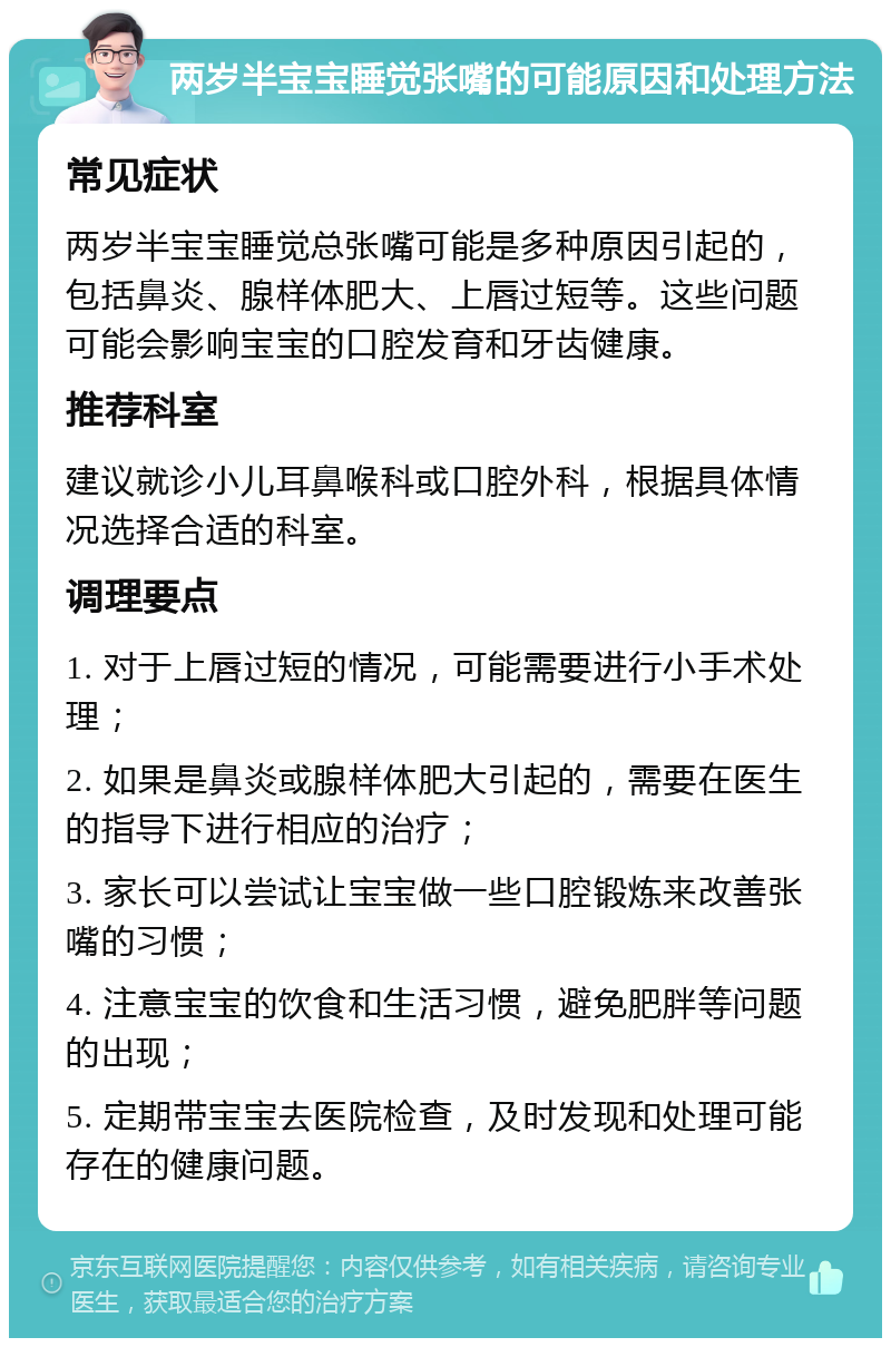 两岁半宝宝睡觉张嘴的可能原因和处理方法 常见症状 两岁半宝宝睡觉总张嘴可能是多种原因引起的，包括鼻炎、腺样体肥大、上唇过短等。这些问题可能会影响宝宝的口腔发育和牙齿健康。 推荐科室 建议就诊小儿耳鼻喉科或口腔外科，根据具体情况选择合适的科室。 调理要点 1. 对于上唇过短的情况，可能需要进行小手术处理； 2. 如果是鼻炎或腺样体肥大引起的，需要在医生的指导下进行相应的治疗； 3. 家长可以尝试让宝宝做一些口腔锻炼来改善张嘴的习惯； 4. 注意宝宝的饮食和生活习惯，避免肥胖等问题的出现； 5. 定期带宝宝去医院检查，及时发现和处理可能存在的健康问题。