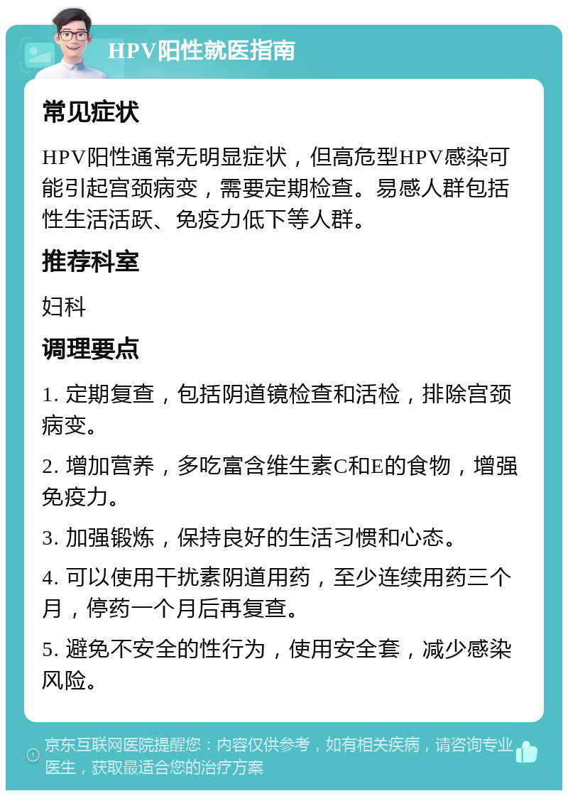 HPV阳性就医指南 常见症状 HPV阳性通常无明显症状，但高危型HPV感染可能引起宫颈病变，需要定期检查。易感人群包括性生活活跃、免疫力低下等人群。 推荐科室 妇科 调理要点 1. 定期复查，包括阴道镜检查和活检，排除宫颈病变。 2. 增加营养，多吃富含维生素C和E的食物，增强免疫力。 3. 加强锻炼，保持良好的生活习惯和心态。 4. 可以使用干扰素阴道用药，至少连续用药三个月，停药一个月后再复查。 5. 避免不安全的性行为，使用安全套，减少感染风险。