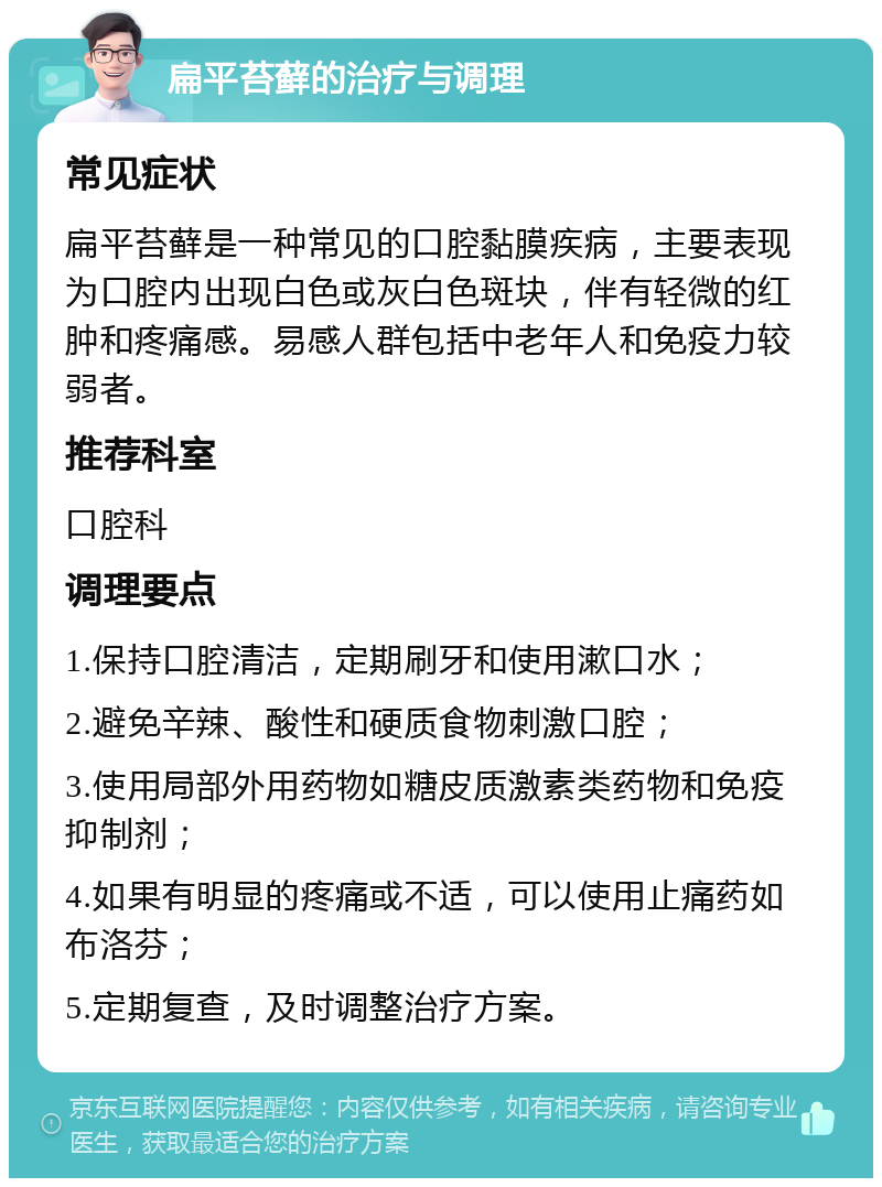 扁平苔藓的治疗与调理 常见症状 扁平苔藓是一种常见的口腔黏膜疾病，主要表现为口腔内出现白色或灰白色斑块，伴有轻微的红肿和疼痛感。易感人群包括中老年人和免疫力较弱者。 推荐科室 口腔科 调理要点 1.保持口腔清洁，定期刷牙和使用漱口水； 2.避免辛辣、酸性和硬质食物刺激口腔； 3.使用局部外用药物如糖皮质激素类药物和免疫抑制剂； 4.如果有明显的疼痛或不适，可以使用止痛药如布洛芬； 5.定期复查，及时调整治疗方案。