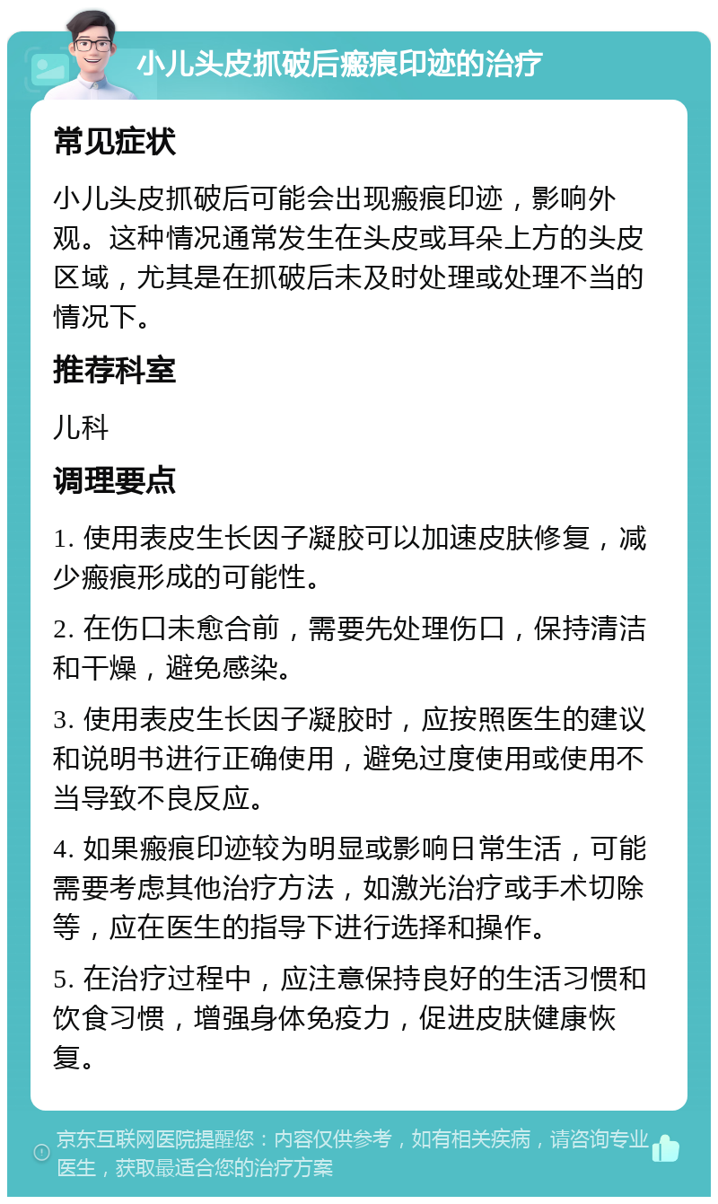 小儿头皮抓破后瘢痕印迹的治疗 常见症状 小儿头皮抓破后可能会出现瘢痕印迹，影响外观。这种情况通常发生在头皮或耳朵上方的头皮区域，尤其是在抓破后未及时处理或处理不当的情况下。 推荐科室 儿科 调理要点 1. 使用表皮生长因子凝胶可以加速皮肤修复，减少瘢痕形成的可能性。 2. 在伤口未愈合前，需要先处理伤口，保持清洁和干燥，避免感染。 3. 使用表皮生长因子凝胶时，应按照医生的建议和说明书进行正确使用，避免过度使用或使用不当导致不良反应。 4. 如果瘢痕印迹较为明显或影响日常生活，可能需要考虑其他治疗方法，如激光治疗或手术切除等，应在医生的指导下进行选择和操作。 5. 在治疗过程中，应注意保持良好的生活习惯和饮食习惯，增强身体免疫力，促进皮肤健康恢复。