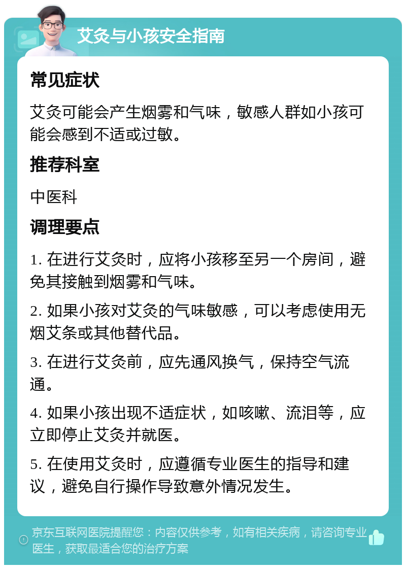 艾灸与小孩安全指南 常见症状 艾灸可能会产生烟雾和气味，敏感人群如小孩可能会感到不适或过敏。 推荐科室 中医科 调理要点 1. 在进行艾灸时，应将小孩移至另一个房间，避免其接触到烟雾和气味。 2. 如果小孩对艾灸的气味敏感，可以考虑使用无烟艾条或其他替代品。 3. 在进行艾灸前，应先通风换气，保持空气流通。 4. 如果小孩出现不适症状，如咳嗽、流泪等，应立即停止艾灸并就医。 5. 在使用艾灸时，应遵循专业医生的指导和建议，避免自行操作导致意外情况发生。