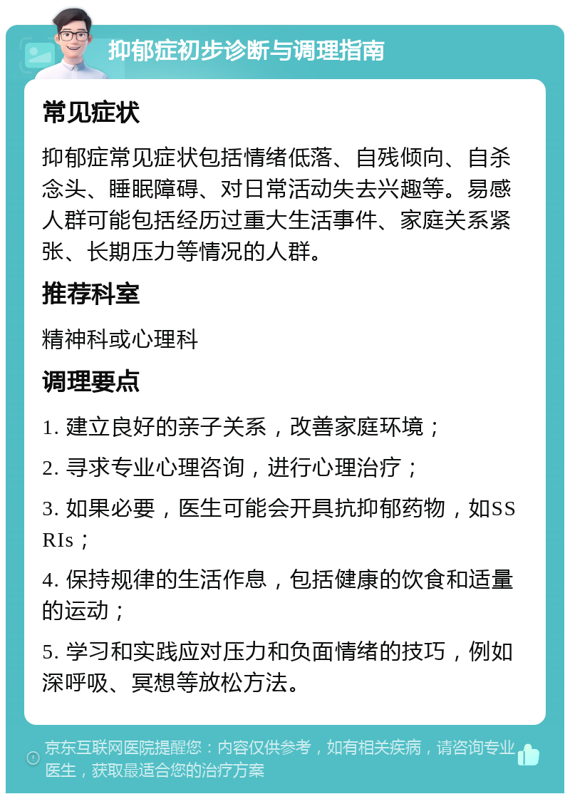 抑郁症初步诊断与调理指南 常见症状 抑郁症常见症状包括情绪低落、自残倾向、自杀念头、睡眠障碍、对日常活动失去兴趣等。易感人群可能包括经历过重大生活事件、家庭关系紧张、长期压力等情况的人群。 推荐科室 精神科或心理科 调理要点 1. 建立良好的亲子关系，改善家庭环境； 2. 寻求专业心理咨询，进行心理治疗； 3. 如果必要，医生可能会开具抗抑郁药物，如SSRIs； 4. 保持规律的生活作息，包括健康的饮食和适量的运动； 5. 学习和实践应对压力和负面情绪的技巧，例如深呼吸、冥想等放松方法。