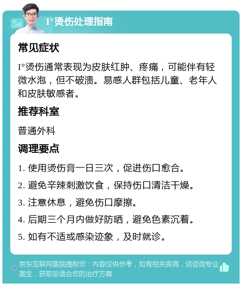 I°烫伤处理指南 常见症状 I°烫伤通常表现为皮肤红肿、疼痛，可能伴有轻微水泡，但不破溃。易感人群包括儿童、老年人和皮肤敏感者。 推荐科室 普通外科 调理要点 1. 使用烫伤膏一日三次，促进伤口愈合。 2. 避免辛辣刺激饮食，保持伤口清洁干燥。 3. 注意休息，避免伤口摩擦。 4. 后期三个月内做好防晒，避免色素沉着。 5. 如有不适或感染迹象，及时就诊。