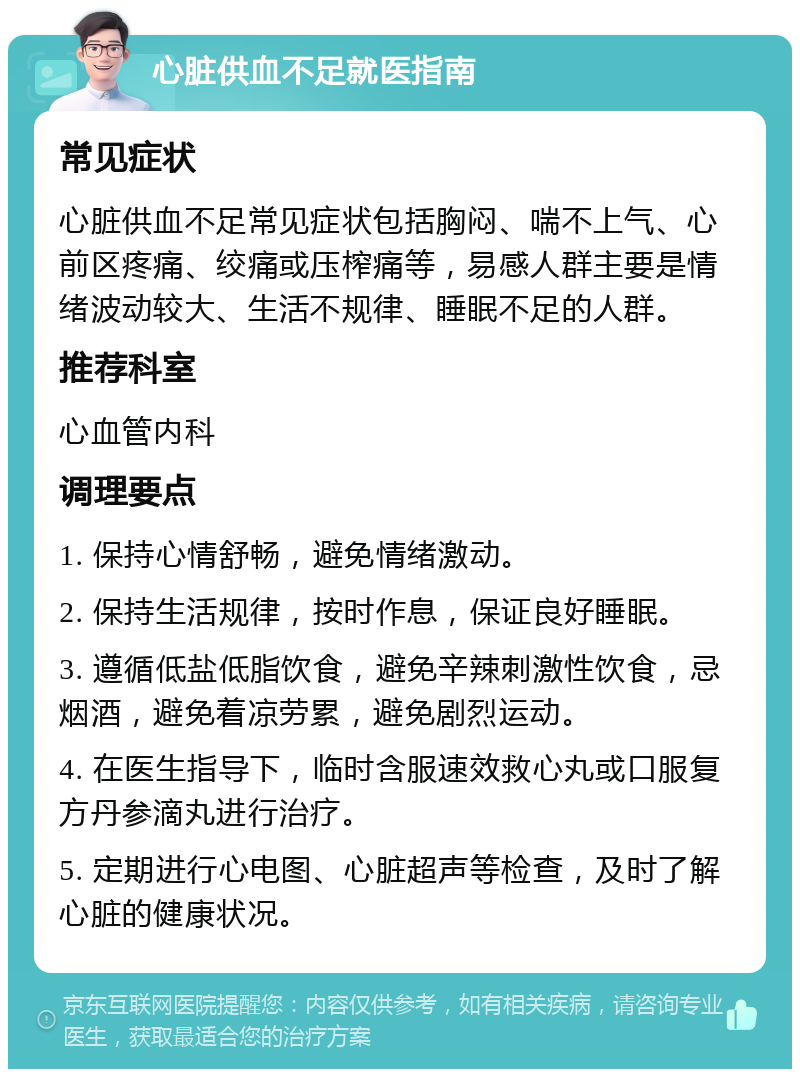 心脏供血不足就医指南 常见症状 心脏供血不足常见症状包括胸闷、喘不上气、心前区疼痛、绞痛或压榨痛等，易感人群主要是情绪波动较大、生活不规律、睡眠不足的人群。 推荐科室 心血管内科 调理要点 1. 保持心情舒畅，避免情绪激动。 2. 保持生活规律，按时作息，保证良好睡眠。 3. 遵循低盐低脂饮食，避免辛辣刺激性饮食，忌烟酒，避免着凉劳累，避免剧烈运动。 4. 在医生指导下，临时含服速效救心丸或口服复方丹参滴丸进行治疗。 5. 定期进行心电图、心脏超声等检查，及时了解心脏的健康状况。